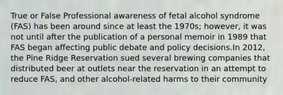 True or False Professional awareness of fetal alcohol syndrome (FAS) has been around since at least the 1970s; however, it was not until after the publication of a personal memoir in 1989 that FAS began affecting public debate and policy decisions.In 2012, the Pine Ridge Reservation sued several brewing companies that distributed beer at outlets near the reservation in an attempt to reduce FAS, and other alcohol-related harms to their community