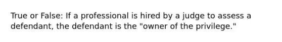 True or False: If a professional is hired by a judge to assess a defendant, the defendant is the "owner of the privilege."