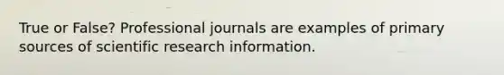 True or False? Professional journals are examples of primary sources of scientific research information.