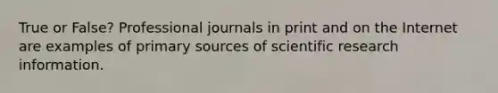 True or False? Professional journals in print and on the Internet are examples of primary sources of scientific research information.