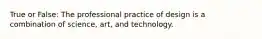 True or False: The professional practice of design is a combination of science, art, and technology.