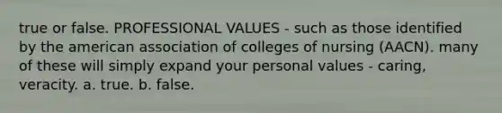 true or false. PROFESSIONAL VALUES - such as those identified by the american association of colleges of nursing (AACN). many of these will simply expand your personal values - caring, veracity. a. true. b. false.