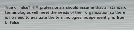 True or false? HIM professionals should assume that all standard terminologies will meet the needs of their organization so there is no need to evaluate the terminologies independently. a. True b. False