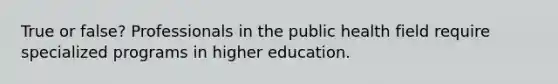 True or false? Professionals in the public health field require specialized programs in higher education.