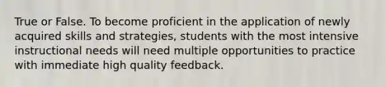 True or False. To become proficient in the application of newly acquired skills and strategies, students with the most intensive instructional needs will need multiple opportunities to practice with immediate high quality feedback.