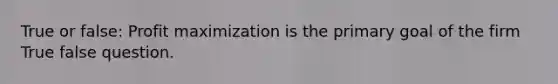 True or false: Profit maximization is the primary goal of the firm True false question.