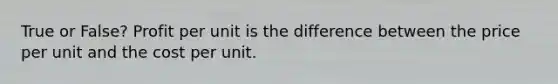 True or False? Profit per unit is the difference between the price per unit and the cost per unit.