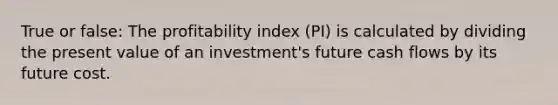 True or false: The profitability index (PI) is calculated by dividing the present value of an investment's future cash flows by its future cost.