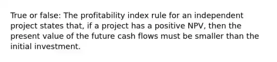 True or false: The profitability index rule for an independent project states that, if a project has a positive NPV, then the present value of the future cash flows must be smaller than the initial investment.