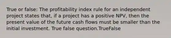 True or false: The profitability index rule for an independent project states that, if a project has a positive NPV, then the present value of the future cash flows must be smaller than the initial investment. True false question.TrueFalse