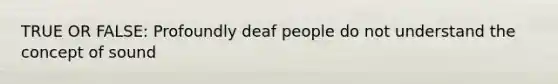 TRUE OR FALSE: Profoundly deaf people do not understand the concept of sound