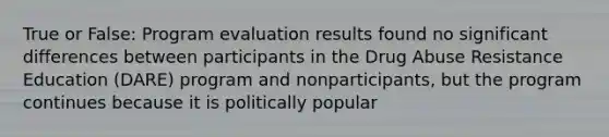 True or False: Program evaluation results found no significant differences between participants in the Drug Abuse Resistance Education (DARE) program and nonparticipants, but the program continues because it is politically popular