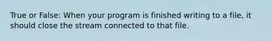 True or False: When your program is finished writing to a file, it should close the stream connected to that file.