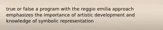 true or false a program with the reggio emilia approach emphasizes the importance of artistic development and knowledge of symbolic representation