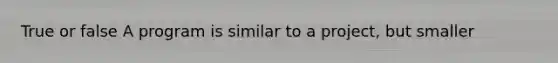 True or false A program is similar to a project, but smaller