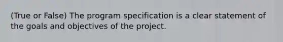 (True or False) The program specification is a clear statement of the goals and objectives of the project.