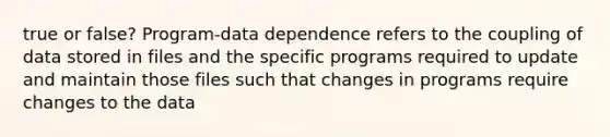 true or false? Program-data dependence refers to the coupling of data stored in files and the specific programs required to update and maintain those files such that changes in programs require changes to the data