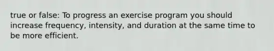 true or false: To progress an exercise program you should increase frequency, intensity, and duration at the same time to be more efficient.