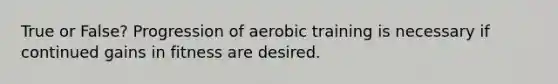 True or False? Progression of aerobic training is necessary if continued gains in fitness are desired.