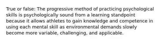 True or false: The progressive method of practicing psychological skills is psychologically sound from a learning standpoint because it allows athletes to gain knowledge and competence in using each mental skill as environmental demands slowly become more variable, challenging, and applicable.