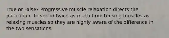 True or False? Progressive muscle relaxation directs the participant to spend twice as much time tensing muscles as relaxing muscles so they are highly aware of the difference in the two sensations.