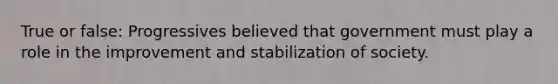 True or false: Progressives believed that government must play a role in the improvement and stabilization of society.