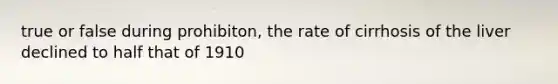 true or false during prohibiton, the rate of cirrhosis of the liver declined to half that of 1910