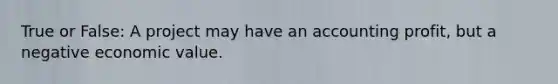 True or False: A project may have an accounting profit, but a negative economic value.