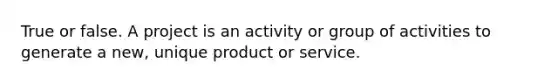 True or false. A project is an activity or group of activities to generate a new, unique product or service.