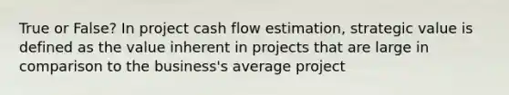 True or False? In project cash flow estimation, strategic value is defined as the value inherent in projects that are large in comparison to the business's average project