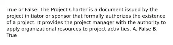 True or False: The Project Charter is a document issued by the project initiator or sponsor that formally authorizes the existence of a project. It provides the project manager with the authority to apply organizational resources to project activities. A. False B. True