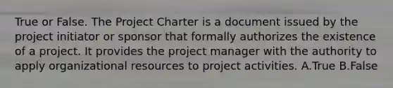 True or False. The Project Charter is a document issued by the project initiator or sponsor that formally authorizes the existence of a project. It provides the project manager with the authority to apply organizational resources to project activities. A.True B.False