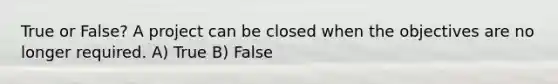 True or False? A project can be closed when the objectives are no longer required. A) True B) False