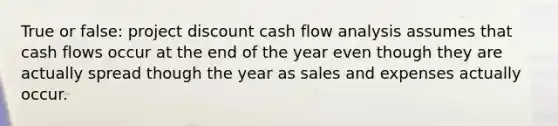 True or false: project discount cash flow analysis assumes that cash flows occur at the end of the year even though they are actually spread though the year as sales and expenses actually occur.