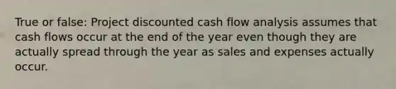 True or false: Project discounted cash flow analysis assumes that cash flows occur at the end of the year even though they are actually spread through the year as sales and expenses actually occur.