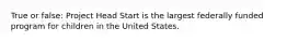 True or false: Project Head Start is the largest federally funded program for children in the United States.