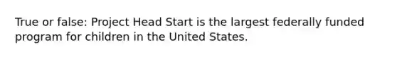 True or false: Project Head Start is the largest federally funded program for children in the United States.