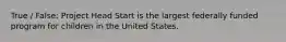 True / False: Project Head Start is the largest federally funded program for children in the United States.