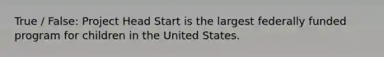 True / False: Project Head Start is the largest federally funded program for children in the United States.