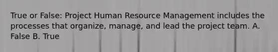 True or False: Project Human Resource Management includes the processes that organize, manage, and lead the project team. A. False B. True