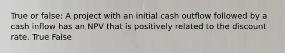True or false: A project with an initial cash outflow followed by a cash inflow has an NPV that is positively related to the discount rate. True False
