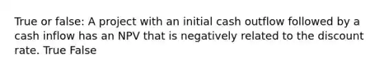 True or false: A project with an initial cash outflow followed by a cash inflow has an NPV that is negatively related to the discount rate. True False