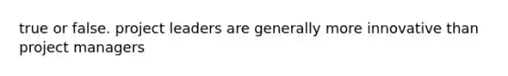 true or false. project leaders are generally more innovative than project managers