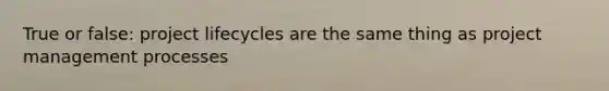 True or false: project lifecycles are the same thing as project management processes