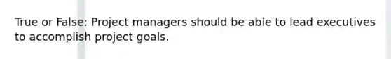 True or False: Project managers should be able to lead executives to accomplish project goals.