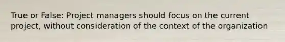 True or False: Project managers should focus on the current project, without consideration of the context of the organization