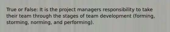 True or False: It is the project managers responsibility to take their team through the stages of team development (forming, storming, norming, and performing).