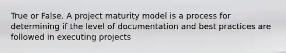 True or False. A project maturity model is a process for determining if the level of documentation and best practices are followed in executing projects