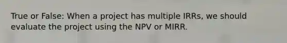 True or False: When a project has multiple IRRs, we should evaluate the project using the NPV or MIRR.