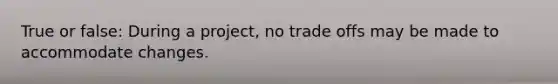 True or false: During a project, no trade offs may be made to accommodate changes.